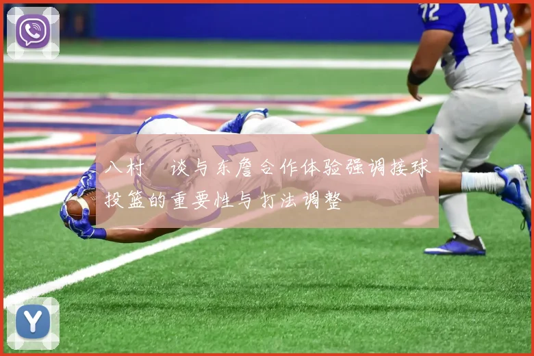 八村塁谈与东詹合作体验强调接球投篮的重要性与打法调整