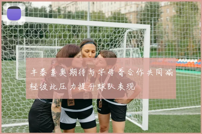 丰泰基奥期待与字母哥合作共同减轻彼此压力提升球队表现