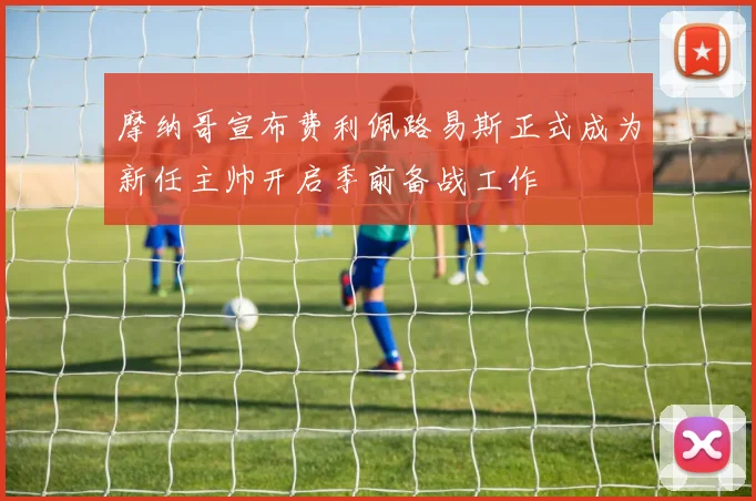 摩纳哥宣布费利佩路易斯正式成为新任主帅开启季前备战工作