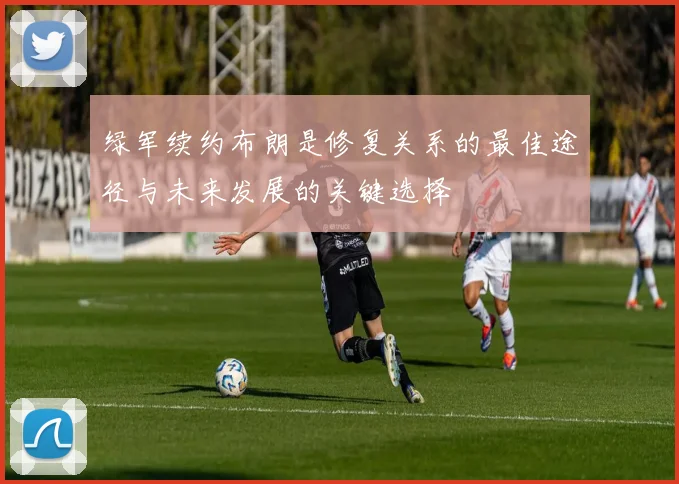 绿军续约布朗是修复关系的最佳途径与未来发展的关键选择