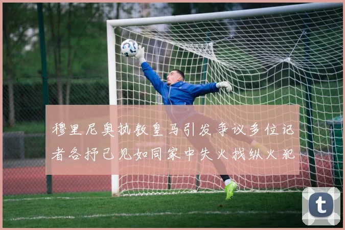 穆里尼奥执教皇马引发争议多位记者各抒己见如同家中失火找纵火犯