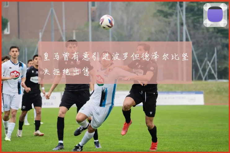 皇马曾有意引进波罗但德泽尔比坚决拒绝出售