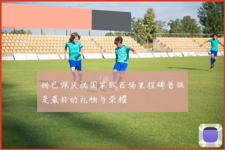 姆巴佩庆祝国家队百场里程碑晋级是最好的礼物与荣耀