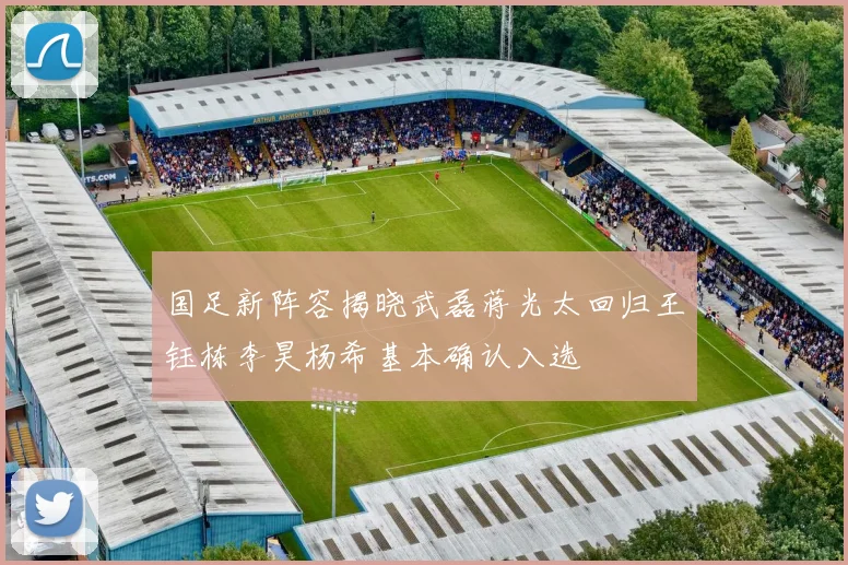 国足新阵容揭晓武磊蒋光太回归王钰栋李昊杨希基本确认入选