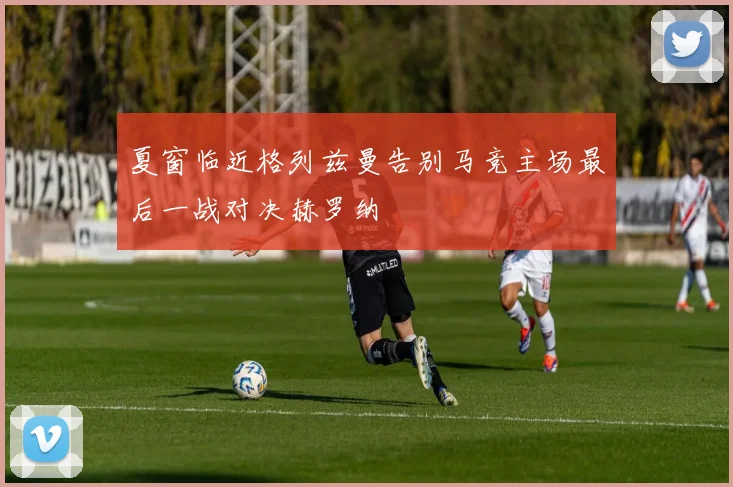 夏窗临近格列兹曼告别马竞主场最后一战对决赫罗纳