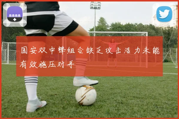 国安双中锋组合缺乏攻击活力未能有效施压对手
