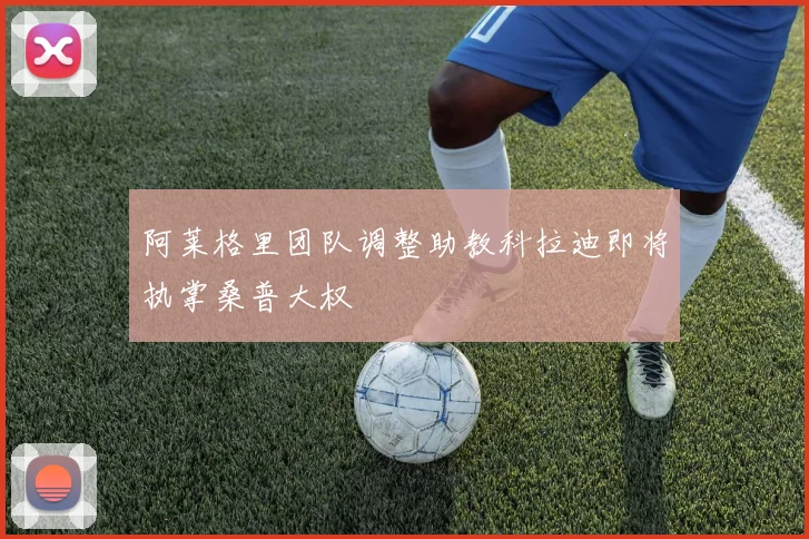 阿莱格里团队调整助教科拉迪即将执掌桑普大权