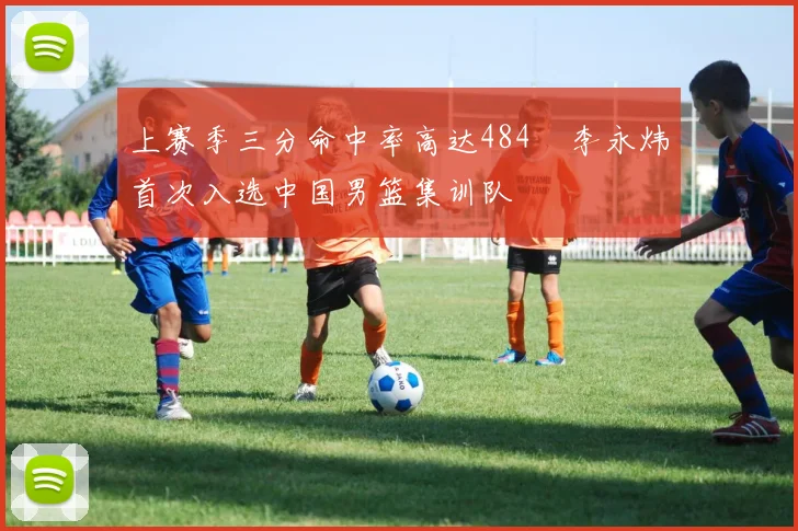 上赛季三分命中率高达484偰李永炜首次入选中国男篮集训队