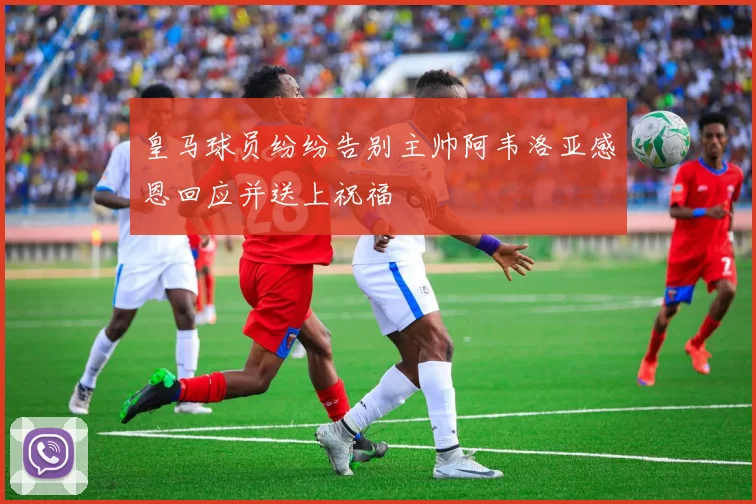 皇马球员纷纷告别主帅阿韦洛亚感恩回应并送上祝福