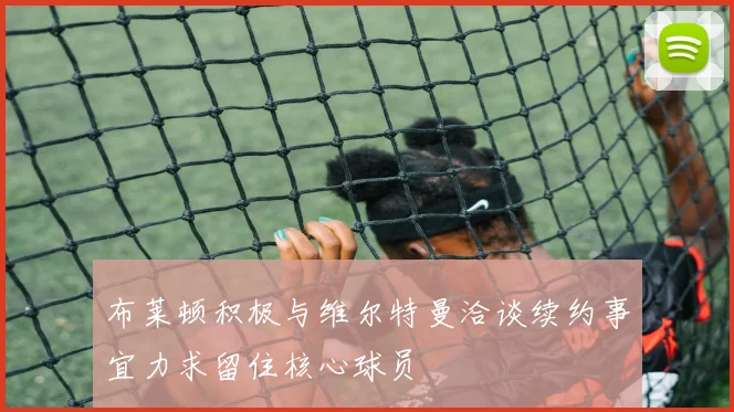 布莱顿积极与维尔特曼洽谈续约事宜力求留住核心球员