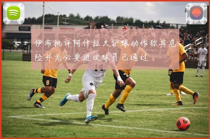 伊布批评阿什拉夫铲球动作称其危险并无必要进攻球员已通过