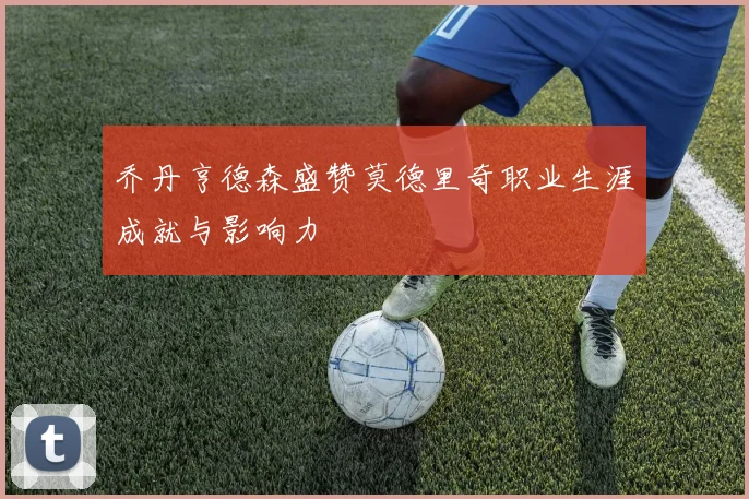 乔丹亨德森盛赞莫德里奇职业生涯成就与影响力