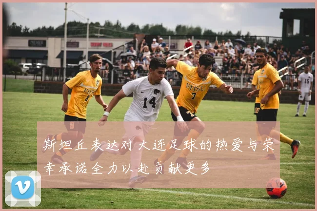 斯坦丘表达对大连足球的热爱与荣幸承诺全力以赴贡献更多