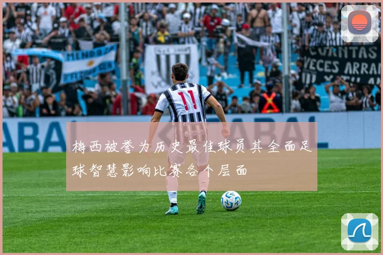 梅西被誉为历史最佳球员其全面足球智慧影响比赛各个层面