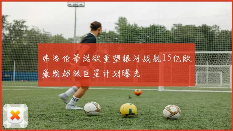 弗洛伦蒂诺欲重塑银河战舰15亿欧豪购超级巨星计划曝光