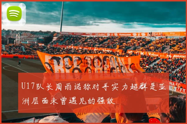 U17队长周雨诺称对手实力超群是亚洲层面未曾遇见的强敌