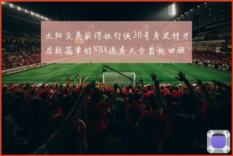 太阳交易获得独行侠30号秀皮特开启新篇章的NBA选秀大会首轮回顾