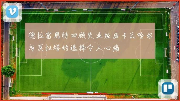 德拉富恩特回顾失业经历卡瓦哈尔与莫拉塔的选择令人心痛