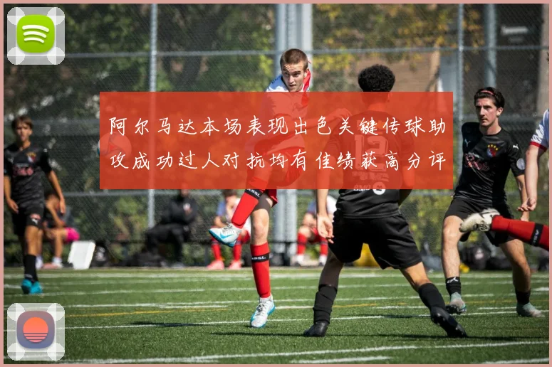 阿尔马达本场表现出色关键传球助攻成功过人对抗均有佳绩获高分评价