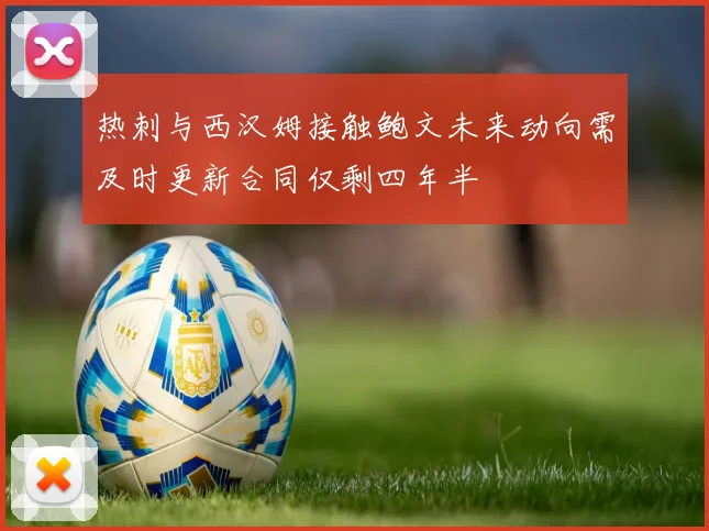热刺与西汉姆接触鲍文未来动向需及时更新合同仅剩四年半