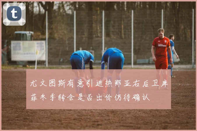 尤文图斯有意引进热那亚右后卫库菲冬季转会是否出价仍待确认