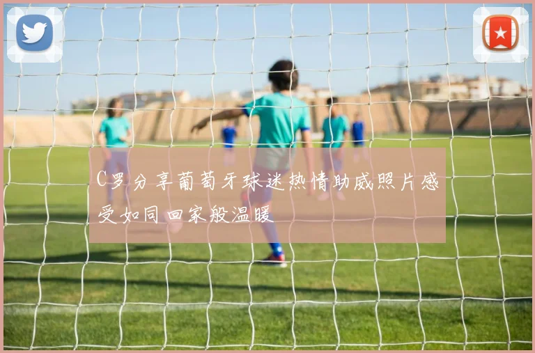 C罗分享葡萄牙球迷热情助威照片感受如同回家般温暖