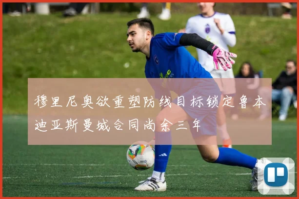 穆里尼奥欲重塑防线目标锁定鲁本迪亚斯曼城合同尚余三年