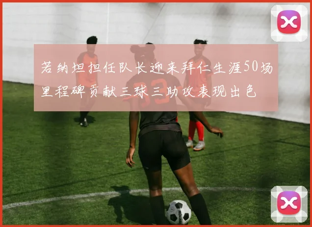 若纳坦担任队长迎来拜仁生涯50场里程碑贡献三球三助攻表现出色
