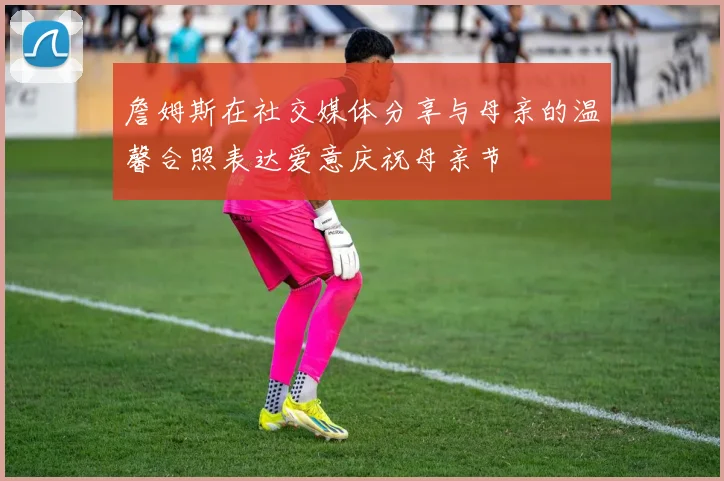 詹姆斯在社交媒体分享与母亲的温馨合照表达爱意庆祝母亲节